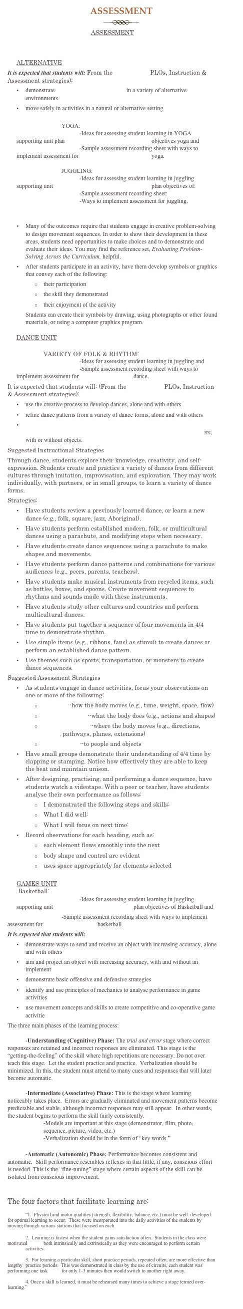 ASSESSMENT
￼ASSESSMENT
			


ALTERNATIVE
It is expected that students will: From the BC Ministry PLOs, Instruction & Assessment strategies):
•	demonstrate activity-specific motor skills in a variety of alternative environments 
•	move safely in activities in a natural or alternative setting 

		YOGA: 
			-Ideas for assessing student learning in YOGA supporting unit plan 					objectives yoga and
			-Sample assessment recording sheet with ways to implement assessment for 				yoga.
		
		JUGGLING:
			-Ideas for assessing student learning in juggling supporting unit 						plan objectives of:
			-Sample assessment recording sheet:
			-Ways to implement assessment for juggling.

Suggested Assessment Strategies
•	Many of the outcomes require that students engage in creative problem-solving to design movement sequences. In order to show their development in these areas, students need opportunities to make choices and to demonstrate and evaluate their ideas. You may find the reference set, Evaluating Problem-Solving Across the Curriculum, helpful. 
•	After students participate in an activity, have them develop symbols or graphics that convey each of the following: 
o	their participation 
o	the skill they demonstrated 
o	their enjoyment of the activity
Students can create their symbols by drawing, using photographs or other found materials, or using a computer graphics program. 

DANCE UNIT 
	
	VARIETY OF FOLK & RHYTHM:
			-Ideas for assessing student learning in juggling and
			-Sample assessment recording sheet with ways to implement assessment for 			dance.
It is expected that students will: (From the BC Ministry PLOs, Instruction & Assessment strategies): 
•	use the creative process to develop dances, alone and with others 
•	refine dance patterns from a variety of dance forms, alone and with others 
•	select and perform complex movement sequences using elements of body awareness, space awareness, qualities, and relationships, alone or with others, with or without objects.
Suggested Instructional Strategies
Through dance, students explore their knowledge, creativity, and self-expression. Students create and practice a variety of dances from different cultures through imitation, improvisation, and exploration. They may work individually, with partners, or in small groups, to learn a variety of dance forms. 
Strategies:
•	Have students review a previously learned dance, or learn a new dance (e.g., folk, square, jazz, Aboriginal). 
•	Have students perform established modern, folk, or multicultural dances using a parachute, and modifying steps when necessary. 
•	Have students create dance sequences using a parachute to make shapes and movements. 
•	Have students perform dance patterns and combinations for various audiences (e.g., peers, parents, teachers). 
•	Have students make musical instruments from recycled items, such as bottles, boxes, and spoons. Create movement sequences to rhythms and sounds made with these instruments. 
•	Have students study other cultures and countries and perform multicultural dances. 
•	Have students put together a sequence of four movements in 4/4 time to demonstrate rhythm. 
•	Use simple items (e.g., ribbons, fans) as stimuli to create dances or perform an established dance pattern. 
•	Use themes such as sports, transportation, or monsters to create dance sequences. 
Suggested Assessment Strategies
•	As students engage in dance activities, focus your observations on one or more of the following: 
o	qualities--how the body moves (e.g., time, weight, space, flow) 
o	body awareness--what the body does (e.g., actions and shapes) 
o	space awareness--where the body moves (e.g., directions, levels, pathways, planes, extensions) 
o	relationships--to people and objects 
•	Have small groups demonstrate their understanding of 4/4 time by clapping or stamping. Notice how effectively they are able to keep the beat and maintain unison. 
•	After designing, practising, and performing a dance sequence, have students watch a videotape. With a peer or teacher, have students analyse their own performance as follows: 
o	I demonstrated the following steps and skills: 
o	What I did well: 
o	What I will focus on next time: 
•	Record observations for each heading, such as: 
o	each element flows smoothly into the next 
o	body shape and control are evident 
o	uses space appropriately for elements selected 

GAMES UNIT
 Basketball:
			-Ideas for assessing student learning in juggling supporting unit 					plan objectives of Basketball and 
			-Sample assessment recording sheet with ways to implement assessment for 			basketball.
It is expected that students will: 
•	demonstrate ways to send and receive an object with increasing accuracy, alone and with others 
•	aim and project an object with increasing accuracy, with and without an implement 
•	demonstrate basic offensive and defensive strategies 
•	identify and use principles of mechanics to analyse performance in game activities 
•	use movement concepts and skills to create competitive and co-operative game activitie
The three main phases of the learning process:

	-Understanding (Cognitive) Phase: The trial and error stage where correct responses are retained and incorrect responses are eliminated. This stage is the “getting-the-feeling” of the skill where high repetitions are necessary. Do not over teach this stage.  Let the student practice and practice.  Verbalization should be minimized. In this, the student must attend to many cues and responses that will later become automatic.

	-Intermediate (Associative) Phase: This is the stage where learning noticeably takes place.  Errors are gradually eliminated and movement patterns become predictable and stable, although incorrect responses may still appear.  In other words, the student begins to perform the skill fairly consistently.  
-Models are important at this stage (demonstrator, film, photo, sequence, picture, video, etc.)
-Verbalization should be in the form of “key words.”

	-Automatic (Autonomic) Phase: Performance becomes consistent and automatic.  Skill performance resembles reflexes in that little, if any, conscious effort is needed. This is the “fine-tuning” stage where certain aspects of the skill can be isolated from conscious improvement.


The four factors that facilitate learning are:

	“1.  Physical and motor qualities (strength, flexibility, balance, etc.) must be well  developed for optimal learning to occur.  These were incorporated into the daily activities of the students by moving through various stations that focused on each.

	2.  Learning is fastest when the student gains satisfaction often.  Students in the class were motivated 	both intrinsically and extrinsically as they were encouraged to perform certain 	activities.  
	
3.  For learning a particular skill, short practice periods, repeated often, are more effective than lengthy 	practice periods.  This was demonstrated in class by the use of circuits, each student was performing one task 	for only 1-3 minutes then would switch to another right away.

4. Once a skill is learned, it must be rehearsed many times to achieve a stage termed over-learning.”  

