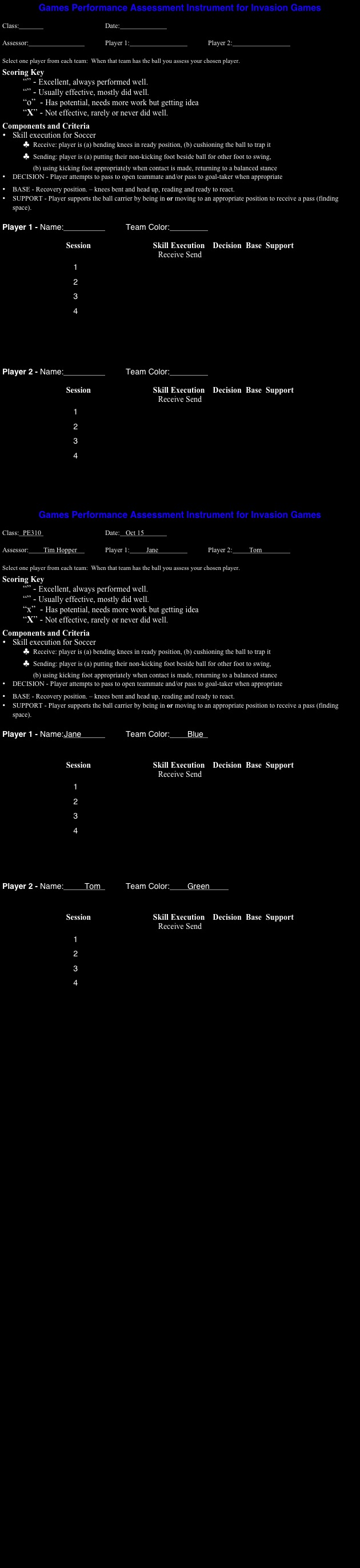 Games Performance Assessment Instrument for Invasion Games

Class:					Date:			

Assessor:				Player 1:				Player 2:			

Select one player from each team:  When that team has the ball you assess your chosen player.
Scoring Key
“” - Excellent, always performed well.
“” - Usually effective, mostly did well.
“o”  - Has potential, needs more work but getting idea
“X” - Not effective, rarely or never did well.
Components and Criteria
•	Skill execution for Soccer
♣	Receive: player is (a) bending knees in ready position, (b) cushioning the ball to trap it
♣	Sending: player is (a) putting their non-kicking foot beside ball for other foot to swing,  (b) using kicking foot appropriately when contact is made, returning to a balanced stance
•	DECISION - Player attempts to pass to open teammate and/or pass to goal-taker when appropriate
•	BASE - Recovery position. – knees bent and head up, reading and ready to react.
•	SUPPORT - Player supports the ball carrier by being in or moving to an appropriate position to receive a pass (finding space).

Player 1 - Name:				Team Color:		

Session                               Skill Execution    Decision  Base  Support
Receive Send
                                1                                        
                                2
                                3
                                4





Player 2 - Name:				Team Color:		

Session                               Skill Execution    Decision  Base  Support
Receive Send
                                1                                        
                                2
                                3
                                4





Games Performance Assessment Instrument for Invasion Games

Class:	PE310				Date:	Oct 15		

Assessor:	Tim Hopper		Player 1:	Jane			Player 2:	Tom		

Select one player from each team:  When that team has the ball you assess your chosen player.
Scoring Key
“” - Excellent, always performed well.
“” - Usually effective, mostly did well.
“x”  - Has potential, needs more work but getting idea
“X” - Not effective, rarely or never did well.
Components and Criteria
•	Skill execution for Soccer
♣	Receive: player is (a) bending knees in ready position, (b) cushioning the ball to trap it
♣	Sending: player is (a) putting their non-kicking foot beside ball for other foot to swing,  (b) using kicking foot appropriately when contact is made, returning to a balanced stance
•	DECISION - Player attempts to pass to open teammate and/or pass to goal-taker when appropriate
•	BASE - Recovery position. – knees bent and head up, reading and ready to react.
•	SUPPORT - Player supports the ball carrier by being in or moving to an appropriate position to receive a pass (finding space).

Player 1 - Name:	Jane			Team Color:	Blue	


Session                               Skill Execution    Decision  Base  Support
Receive Send
                                1                                        
                                2
                                3
                                4




Player 2 - Name:		Tom		Team Color:	Green	


Session                               Skill Execution    Decision  Base  Support
Receive Send
                                1                                        
                                2
                                3
                                4









