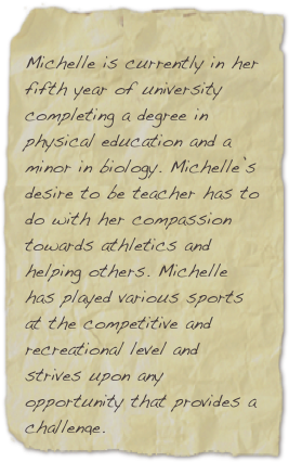 
Michelle is currently in her fifth year of university completing a degree in physical education and a minor in biology. Michelle’s desire to be teacher has to do with her compassion towards athletics and helping others. Michelle has played various sports at the competitive and recreational level and strives upon any opportunity that provides a challenge.provides a challenge. Her dedication and commitment to education will be a contagious attribute to follow.

