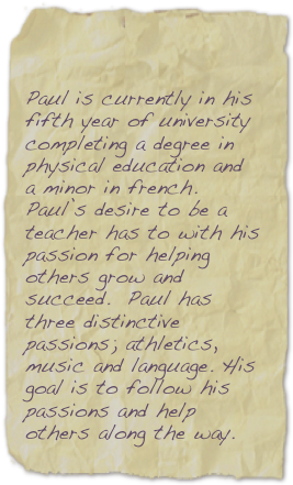 



Paul is currently in his 
fifth year of university completing a degree in 
physical education anda minor in french. Paul’s desire to be a 
teacher has to with his passion for helping 
others grow and succeed.  Paul has three distinctive passions; athletics, music and language. His goal is to follow his 
passions and help others along the way. 

 


