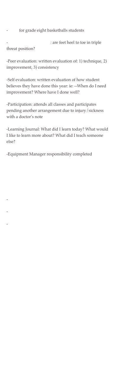 


-GPAI for grade eight basketballs students
-Skill cues for self-check: are feet heel to toe in triple threat position?
-Peer evaluation: written evaluation of: 1) technique, 2) improvement, 3) consistency
-Self evaluation: written evaluation of how student believes they have done this year: ie: --When do I need improvement? Where have I done well?
-Participation: attends all classes and participates pending another arrangement due to injury/sickness with a doctor’s note
-Learning Journal: What did I learn today? What would I like to learn more about? What did I teach someone else?
-Equipment Manager responsibility completed



-Time on Task sheet
-Peer evaluation
-Self evaluation: organization and pace




















