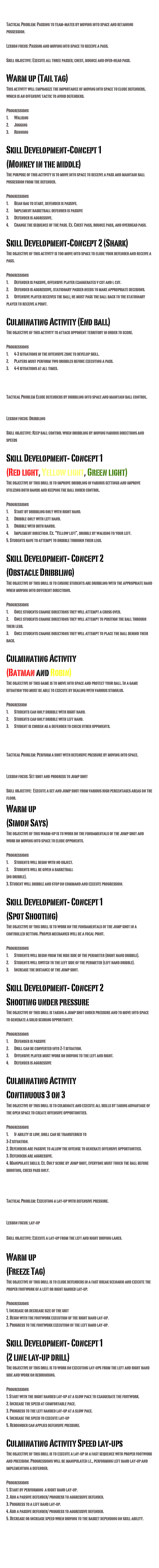 Lesson 1 (Passing)
Tactical Problem: Passing to team-mates by moving into space and retaining possession. From content analysis
Lesson focus: Passing and moving into space to receive a pass. 
Skill objective: Execute all three passes; chest, bounce and over-head pass. 
Warm up (Tail tag)This activity will emphasize the importance of moving into space to elude defenders, which is an offensive tactic to avoid defenders.

Progressions1.	Walking 2.	Jogging3.	Running 

Skill Development-Concept 1 
(Monkey in the middle) 
The purpose of this activity is to move into space to receive a pass and maintain ball possession from the defender.

Progressions1.	Bean bag to start, defender is passive.2.	Implement basketball defender is passive3.	Defender is aggressive. 4.	Change the sequence of the pass. Ex. Chest pass, bounce pass, and overhead pass.

Skill Development-Concept 2 (Shark)
The objective of this activity is too move into space to elude your defender and receive a pass. 

Progressions1.	Defender is passive, offensive player exaggerates v cut and l cut.2.	Defender is aggressive, stationary passer needs to make appropriate decisions.3.	Offensive player receives the ball; he must pass the ball back to the stationary player to receive a point.

Culminating Activity (End ball) 
The objective of this activity to attack opponent territory in order to score.

Progressions1.	4-3 situations in the offensive zone to develop skill. 2.	Players must perform two dribbles before executing a pass. 3.	4-4 situations at all times.

Lesson 2 (Dribbling)
Tactical Problem Elude defenders by dribbling into space and maintain ball control. From content analysis

Lesson focus: Dribbling 
Skill objective: Keep ball control when dribbling by moving various directions and speeds
Skill Development- Concept 1
(Red light, Yellow light, Green light)
The objective of this drill is to improve dribbling in various settings and improve utilizing both hands and keeping the ball under control.Progressions1.	Start by dribbling only with right hand.2.	Dribble only with left hand.3.	Dribble with both hands.4.	Implement direction. Ex. “Yellow left”, dribble by walking to your left.5. Students have to attempt to dribble through their legs.

Skill Development- Concept 2
(Obstacle Dribbling)
The objective of this drill is to ensure students are dribbling with the appropriate hand when moving into different directions. Progressions1.	Once students change directions they will attempt a cross over.2.	Once students change directions they will attempt to position the ball through their legs.3.	Once students change directions they will attempt to place the ball behind their back.

Culminating Activity
(Batman and Robin)
The objective of this game is to move into space and protect your ball. In a game situation you must be able to execute by dealing with various stimulus.
Progression1.	Students can only dribble with right hand.2.	Students can only dribble with left hand.3.	Student is chosen as a defender to check other opponents.

Lesson 3(Shooting)
Tactical Problem: Perform a shot with defensive pressure by moving into space.From content analysis

Lesson focus: Set shot and progress to jump shot
Skill objective:  Execute a set and jump shot from various high percentages areas on the floor. 
Warm up
(Simon Says)
The objective of this warm-up is to work on the fundamentals of the jump shot and work on moving into space to elude opponents.Progressions1.	Students will begin with no object.2.	Students will be given a basketball (no dribble).3. Student will dribble and stop on command and execute progression. 

Skill Development- Concept 1
(Spot Shooting)
The objective of this drill is to work on the fundamentals of the jump shot in a controlled setting. Proper mechanics will be a focal point. 
Progressions1.	Students will begin from the ride side of the perimeter (right hand dribble). 2.	Students will switch to the left side of the perimeter (left hand dribble). 3.	Increase the distance of the jump shot.

Skill Development- Concept 2
Shooting under pressure
The objective of this drill is taking a jump shot under pressure and to move into space to generate a solid scoring opportunity. Progressions1.	Defender is passive2.	Drill can be converted into 2-1 situation.3.	Offensive player must work on driving to the left and right.4.	Defender is aggressive

Culminating Activity
Continuous 3 on 3
The objective of this drill is to culminate and execute all skills by taking advantage of the open space to create offensive opportunities. 
Progressions1.	If ability is low, drill can be transferred to 3-2 situation.2. Defenders are passive to allow the offense to generate offensive opportunities. 3. Defenders are aggressive.4. Manipulate skills. Ex. Only score by jump shot, everyone must touch the ball before shooting, chess pass only. 

Lesson 4 (Lay-ups)

Tactical Problem: Executing a lay-up with defensive pressure. 
From content analysis

Lesson focus: lay-up 

Skill objective: Execute a lay-up from the left and right driving lanes.

Warm up
(Freeze Tag)
The objective of this drill is to elude defenders in a fast break scenario and execute the proper footwork of a left or right handed lay-up.

Progressions
1. Increase or decrease size of the grit
2. Begin with the footwork execution of the right hand lay-up.
3. Progress to the footwork execution of the left hand lay-up. 

Skill Development- Concept 1
(2 line lay-up drill)
The objective of this drill is to work on executing lay-ups from the left and right hand side and work on rebounding. Progressions1. Start with the right handed lay-up at a slow pace to exaggerate the footwork. 2. Increase the speed at comfortable pace.3. Progress to the left handed lay-up at a slow pace. 4. Increase the speed to execute lay-up 5. Rebounder can applies defensive pressure. 

Culminating Activity Speed lay-ups
The objective of this drill is to execute a lay-up in a fast sequence with proper footwork and precision. Progressions will be manipulated i.e., performing left hand lay-up and implementing a defender.Progressions
1. Start by performing  a right hand lay-up.
2. Add a passive defender/ progress to aggressive defender.
3. Progress to a left hand lay-up.
4. Add a passive defender/ progress to aggressive defender.
5. Decrease or increase speed when driving to the basket depending on skill ability.




