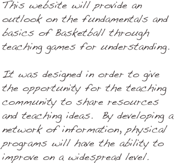 This website will provide an outlook on the fundamentals and basics of Basketball through teaching games for understanding. 

It was designed in order to give the opportunity for the teaching community to share resources and teaching ideas.  By developing a network of information, physical programs will have the ability to improve on a widespread level.