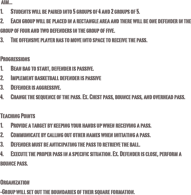  aim...1.	Students will be paired into 5 groups of 4 and 2 groups of 5. 2.	Each group will be placed in a rectangle area and there will be one defender in the group of four and two defenders in the group of five.3.	The offensive player has to move into space to receive the pass.Progressions1.	Bean bag to start, defender is passive.2.	Implement basketball defender is passive3.	Defender is aggressive. 4.	Change the sequence of the pass. Ex. Chest pass, bounce pass, and overhead pass. Teaching Points 1.	Provide a target by keeping your hands up when receiving a pass.2.	Communicate by calling out other names when initiating a pass. 3.	Defender must be anticipating the pass to retrieve the ball. 4.	Execute the proper pass in a specific situation. Ex. Defender is close, perform a bounce pass. Organization-Group will set out the boundaries of their square formation. 

