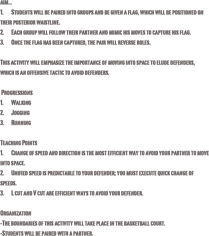 aim...
1.	Students will be paired into groups and be given a flag, which will be positioned on their posterior waistline.2.	Each group will follow their partner and mimic his moves to capture his flag.3.	Once the flag has been captured, the pair will reverse roles.This activity will emphasize the importance of moving into space to elude defenders, which is an offensive tactic to avoid defenders. Progressions1.	Walking 2.	Jogging3.	Running Teaching Points1.	Change of speed and direction is the most efficient way to avoid your partner to move into space.2.	Unified speed is predictable to your defender; you must execute quick change of speeds. 3.	L cut and V cut are efficient ways to avoid your defender. Organization-The boundaries of this activity will take place in the basketball court. -Students will be paired with a partner.