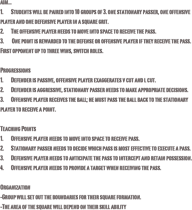 aim...1.	Students will be paired into 10 groups of 3. one stationary passer, one offensive player and one defensive player in a square grit.2.	The offensive player needs to move into space to receive the pass.3.	 One point is rewarded to the defense or offensive player if they receive the pass. First opponent up to three wins, switch roles. Progressions1.	Defender is passive, offensive player exaggerates v cut and l cut.2.	Defender is aggressive, stationary passer needs to make appropriate decisions.3.	Offensive player receives the ball; he must pass the ball back to the stationary player to receive a point. Teaching Points1.	Offensive player needs to move into space to receive pass. 2.	Stationary passer needs to decide which pass is most effective to execute a pass.3.	Defensive player needs to anticipate the pass to intercept and retain possession.4.	Offensive player needs to provide a target when receiving the pass. Organization-Group will set out the boundaries for their square formation. -The area of the square will depend on their skill ability

