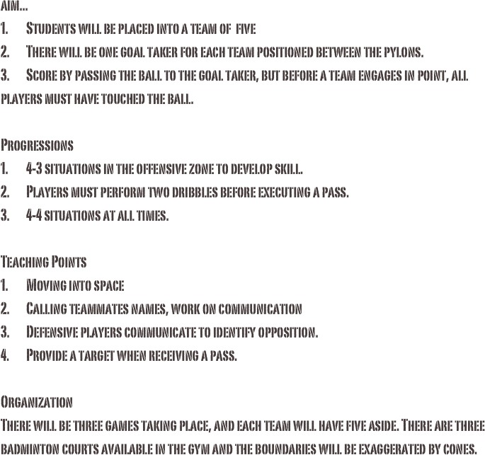aim...1.	Students will be placed into a team of  five2.	There will be one goal taker for each team positioned between the pylons. 3.	Score by passing the ball to the goal taker, but before a team engages in point, all players must have touched the ball. Progressions1.	4-3 situations in the offensive zone to develop skill. 2.	Players must perform two dribbles before executing a pass. 3.	4-4 situations at all times. Teaching Points1.	Moving into space 2.	Calling teammates names, work on communication3.	Defensive players communicate to identify opposition. 4.	Provide a target when receiving a pass.OrganizationThere will be three games taking place, and each team will have five aside. There are three badminton courts available in the gym and the boundaries will be exaggerated by cones. 
