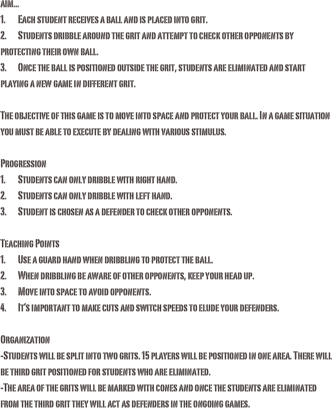 aim...1.	Each student receives a ball and is placed into grit. 2.	Students dribble around the grit and attempt to check other opponents by protecting their own ball.3.	Once the ball is positioned outside the grit, students are eliminated and start playing a new game in different grit. The objective of this game is to move into space and protect your ball. In a game situation you must be able to execute by dealing with various stimulus.
Progression1.	Students can only dribble with right hand.2.	Students can only dribble with left hand.3.	Student is chosen as a defender to check other opponents. Teaching Points1.	Use a guard hand when dribbling to protect the ball. 2.	When dribbling be aware of other opponents, keep your head up.3.	Move into space to avoid opponents.4.	It’s important to make cuts and switch speeds to elude your defenders.Organization-Students will be split into two grits. 15 players will be positioned in one area. There will be third grit positioned for students who are eliminated. -The area of the grits will be marked with cones and once the students are eliminated from the third grit they will act as defenders in the ongoing games. 