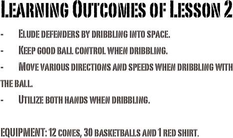 Learning Outcomes of Lesson 2 -	Elude defenders by dribbling into space.-	Keep good ball control when dribbling.-	Move various directions and speeds when dribbling with the ball. -	Utilize both hands when dribbling.
EQUIPMENT: 12 cones, 30 basketballs and 1 red shirt. 