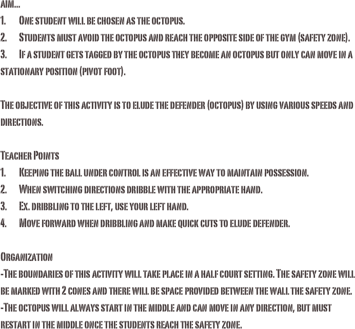aim...1.	One student will be chosen as the octopus.2.	Students must avoid the octopus and reach the opposite side of the gym (safety zone). 3.	If a student gets tagged by the octopus they become an octopus but only can move in a stationary position (pivot foot). The objective of this activity is to elude the defender (octopus) by using various speeds and directions.Teacher Points1.	Keeping the ball under control is an effective way to maintain possession. 2.	When switching directions dribble with the appropriate hand. 3.	Ex. dribbling to the left, use your left hand.4.	Move forward when dribbling and make quick cuts to elude defender.
Organization-The boundaries of this activity will take place in a half court setting. The safety zone will be marked with 2 cones and there will be space provided between the wall the safety zone. -The octopus will always start in the middle and can move in any direction, but must restart in the middle once the students reach the safety zone.