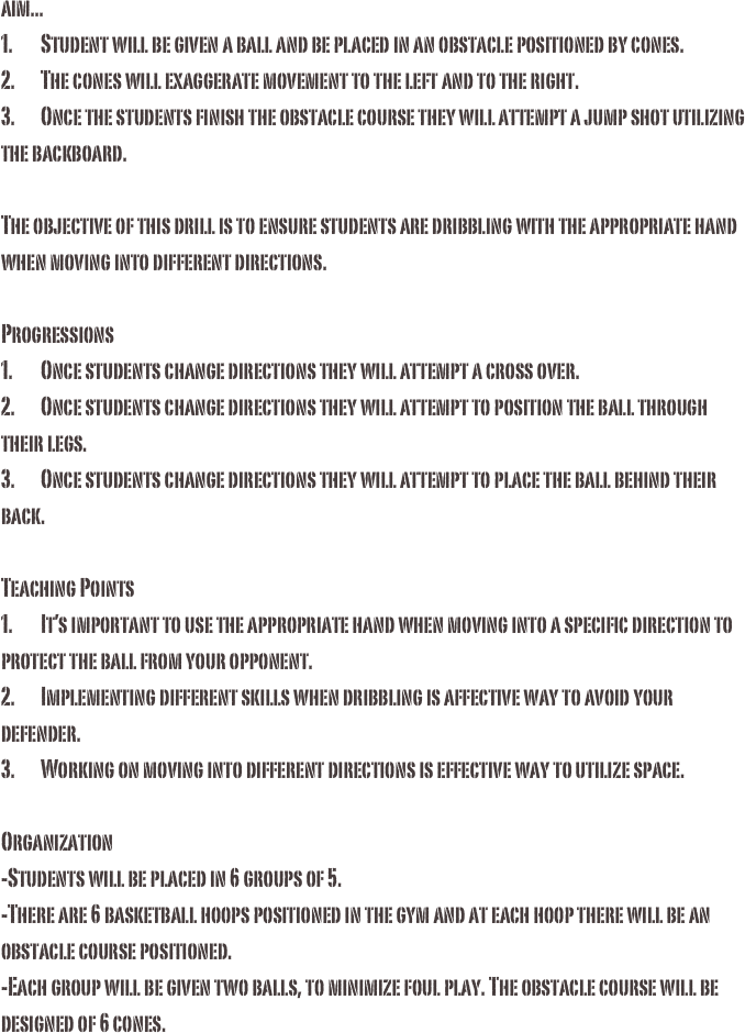 aim...1.	Student will be given a ball and be placed in an obstacle positioned by cones.2.	The cones will exaggerate movement to the left and to the right. 3.	Once the students finish the obstacle course they will attempt a jump shot utilizing the backboard.The objective of this drill is to ensure students are dribbling with the appropriate hand when moving into different directions. Progressions1.	Once students change directions they will attempt a cross over.2.	Once students change directions they will attempt to position the ball through their legs.3.	Once students change directions they will attempt to place the ball behind their back.Teaching Points1.	It’s important to use the appropriate hand when moving into a specific direction to protect the ball from your opponent.2.	Implementing different skills when dribbling is affective way to avoid your defender.3.	Working on moving into different directions is effective way to utilize space.Organization -Students will be placed in 6 groups of 5. -There are 6 basketball hoops positioned in the gym and at each hoop there will be an obstacle course positioned. -Each group will be given two balls, to minimize foul play. The obstacle course will be designed of 6 cones. 