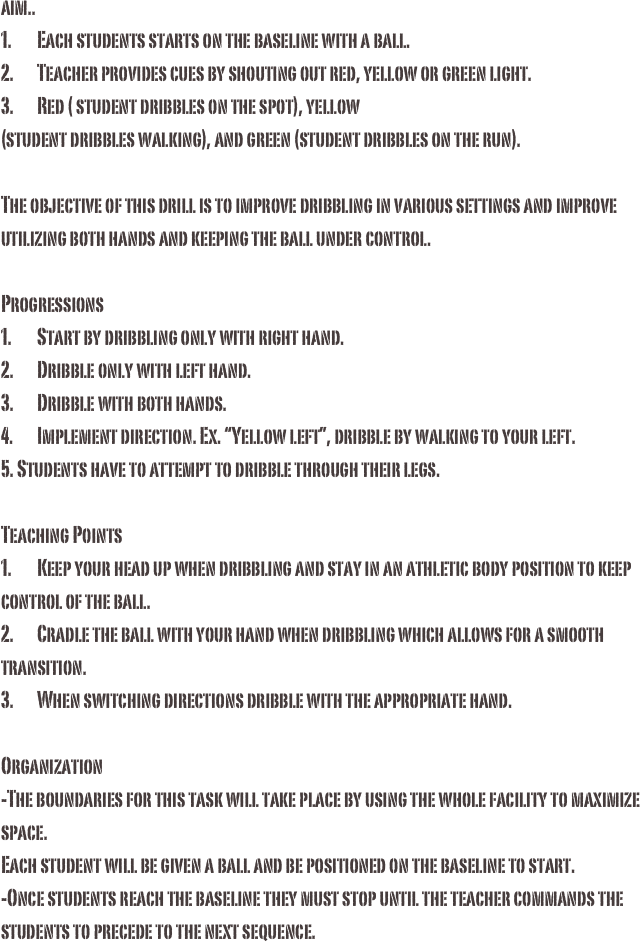 aim..1.	Each students starts on the baseline with a ball.2.	Teacher provides cues by shouting out red, yellow or green light. 3.	Red ( student dribbles on the spot), yellow  (student dribbles walking), and green (student dribbles on the run). The objective of this drill is to improve dribbling in various settings and improve utilizing both hands and keeping the ball under control.Progressions1.	Start by dribbling only with right hand.2.	Dribble only with left hand.3.	Dribble with both hands.4.	Implement direction. Ex. “Yellow left”, dribble by walking to your left.5. Students have to attempt to dribble through their legs.Teaching Points 1.	Keep your head up when dribbling and stay in an athletic body position to keep control of the ball. 2.	Cradle the ball with your hand when dribbling which allows for a smooth transition.3.	When switching directions dribble with the appropriate hand. Organization-The boundaries for this task will take place by using the whole facility to maximize space. Each student will be given a ball and be positioned on the baseline to start. -Once students reach the baseline they must stop until the teacher commands the students to precede to the next sequence.
