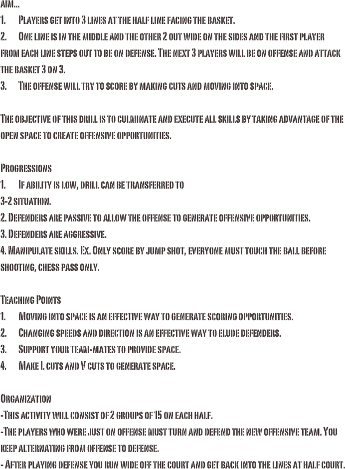 aim...1.	Players get into 3 lines at the half line facing the basket.2.	One line is in the middle and the other 2 out wide on the sides and the first player from each line steps out to be on defense. The next 3 players will be on offense and attack the basket 3 on 3.3.	The offense will try to score by making cuts and moving into space. The objective of this drill is to culminate and execute all skills by taking advantage of the open space to create offensive opportunities. 
Progressions1.	If ability is low, drill can be transferred to 3-2 situation.2. Defenders are passive to allow the offense to generate offensive opportunities. 3. Defenders are aggressive.4. Manipulate skills. Ex. Only score by jump shot, everyone must touch the ball before shooting, chess pass only. Teaching Points1.	Moving into space is an effective way to generate scoring opportunities. 2.	Changing speeds and direction is an effective way to elude defenders.3.	Support your team-mates to provide space. 4.	Make L cuts and V cuts to generate space. 
Organization-This activity will consist of 2 groups of 15 on each half. -The players who were just on offense must turn and defend the new offensive team. You keep alternating from offense to defense. - After playing defense you run wide off the court and get back into the lines at half court. 