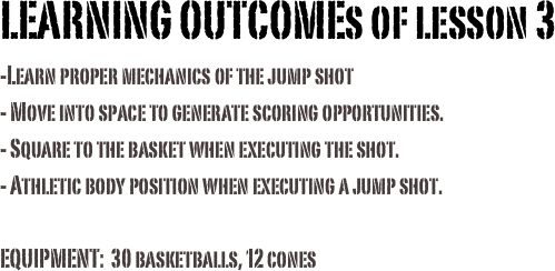 LEARNING OUTCOMEs of lesson 3-Learn proper mechanics of the jump shot- Move into space to generate scoring opportunities.- Square to the basket when executing the shot. - Athletic body position when executing a jump shot.
EQUIPMENT:  30 basketballs, 12 cones