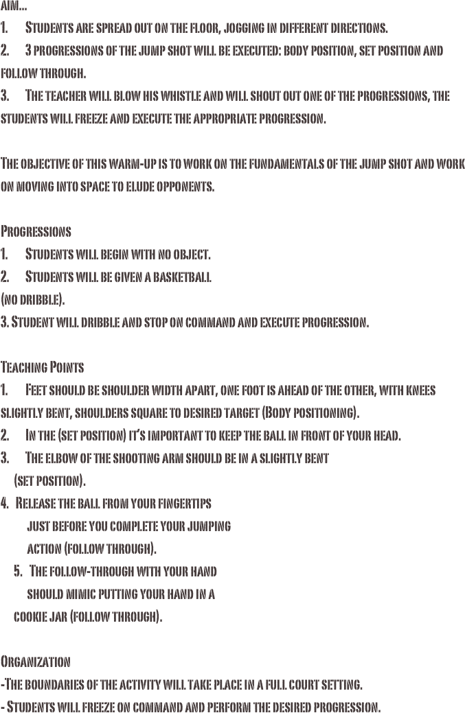 aim...1.	Students are spread out on the floor, jogging in different directions.2.	3 progressions of the jump shot will be executed: body position, set position and follow through.3.	The teacher will blow his whistle and will shout out one of the progressions, the students will freeze and execute the appropriate progression. The objective of this warm-up is to work on the fundamentals of the jump shot and work on moving into space to elude opponents.Progressions1.	Students will begin with no object.2.	Students will be given a basketball (no dribble).3. Student will dribble and stop on command and execute progression. Teaching Points1.	Feet should be shoulder width apart, one foot is ahead of the other, with knees slightly bent, shoulders square to desired target (Body positioning).2.	In the (set position) it’s important to keep the ball in front of your head.3.	The elbow of the shooting arm should be in a slightly bent       (set position).4.   Release the ball from your fingertips                          just before you complete your jumping              action (follow through).      5.   The follow-through with your hand             should mimic putting your hand in a       cookie jar (follow through).Organization-The boundaries of the activity will take place in a full court setting. - Students will freeze on command and perform the desired progression. 