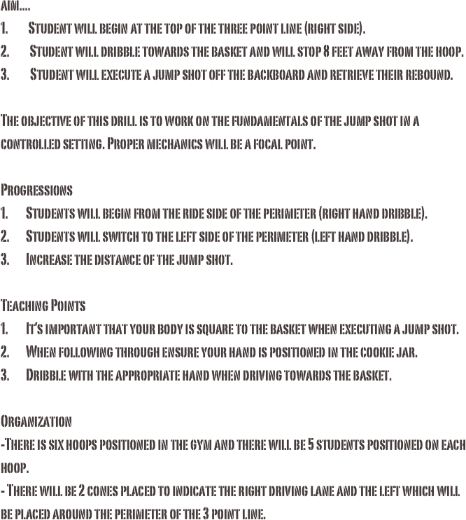 aim....1.         Student will begin at the top of the three point line (right side).2.         Student will dribble towards the basket and will stop 8 feet away from the hoop.3.	  Student will execute a jump shot off the backboard and retrieve their rebound. The objective of this drill is to work on the fundamentals of the jump shot in a controlled setting. Proper mechanics will be a focal point. 
Progressions1.	Students will begin from the ride side of the perimeter (right hand dribble). 2.	Students will switch to the left side of the perimeter (left hand dribble). 3.	Increase the distance of the jump shot.Teaching Points1.	It’s important that your body is square to the basket when executing a jump shot. 2.	When following through ensure your hand is positioned in the cookie jar. 3.	Dribble with the appropriate hand when driving towards the basket. Organization-There is six hoops positioned in the gym and there will be 5 students positioned on each hoop. - There will be 2 cones placed to indicate the right driving lane and the left which will be placed around the perimeter of the 3 point line. 