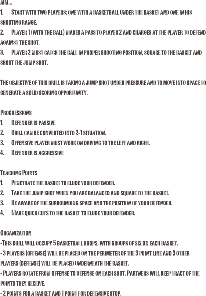 aim...1.	Start with two players; one with a basketball under the basket and one in his shooting range.2.	Player 1 (with the ball) makes a pass to player 2 and charges at the player to defend against the shot. 3.	Player 2 must catch the ball in proper shooting position, square to the basket and shoot the jump shot. The objective of this drill is taking a jump shot under pressure and to move into space to generate a solid scoring opportunity. Progressions1.	Defender is passive2.	Drill can be converted into 2-1 situation.3.	Offensive player must work on driving to the left and right.4.	Defender is aggressiveTeaching Points1.	Penetrate the basket to elude your defender.2.	Take the jump shot when you are balanced and square to the basket.3.	Be aware of the surrounding space and the position of your defender. 4.	Make quick cuts to the basket to elude your defender.Organization-This drill will occupy 5 basketball hoops, with groups of six on each basket. - 3 players (offense) will be placed on the perimeter of the 3 point line and 3 other players (defense) will be placed underneath the basket. - Players rotate from offense to defense on each shot. Partners will keep tract of the points they receive.- 2 points for a basket and 1 point for defensive stop. 