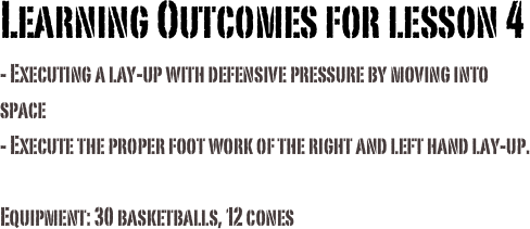 Learning Outcomes for lesson 4
- Executing a lay-up with defensive pressure by moving into space
- Execute the proper foot work of the right and left hand lay-up.
Equipment: 30 basketballs, 12 cones