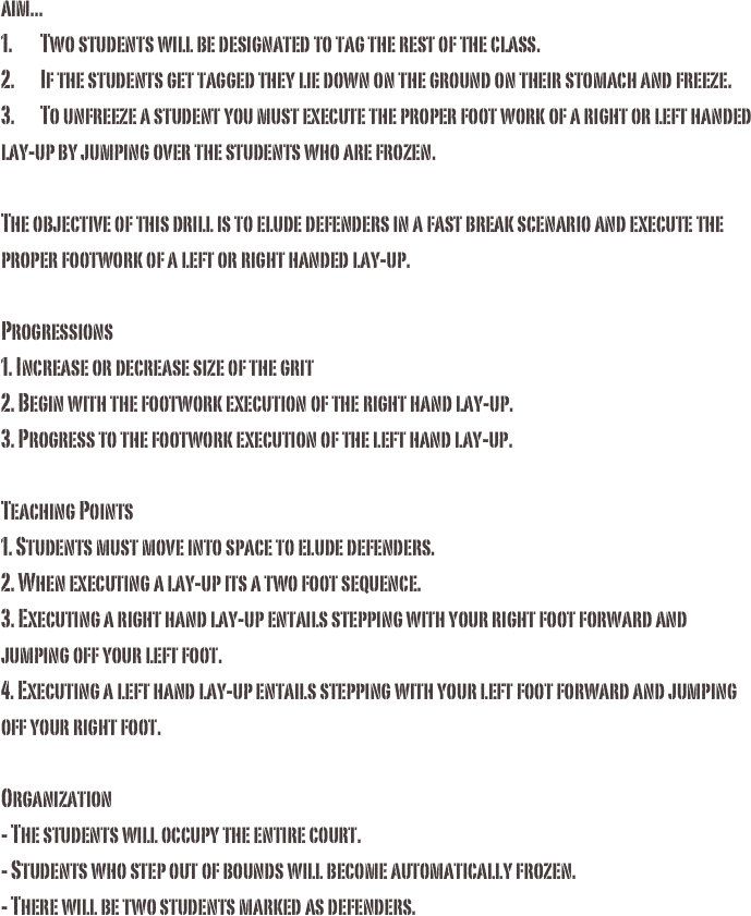 aim...1.	Two students will be designated to tag the rest of the class.2.	If the students get tagged they lie down on the ground on their stomach and freeze.3.	To unfreeze a student you must execute the proper foot work of a right or left handed lay-up by jumping over the students who are frozen. The objective of this drill is to elude defenders in a fast break scenario and execute the proper footwork of a left or right handed lay-up.

Progressions
1. Increase or decrease size of the grit
2. Begin with the footwork execution of the right hand lay-up.
3. Progress to the footwork execution of the left hand lay-up. Teaching Points 1. Students must move into space to elude defenders. 2. When executing a lay-up its a two foot sequence. 3. Executing a right hand lay-up entails stepping with your right foot forward and jumping off your left foot.4. Executing a left hand lay-up entails stepping with your left foot forward and jumping off your right foot. Organization - The students will occupy the entire court. - Students who step out of bounds will become automatically frozen.- There will be two students marked as defenders.