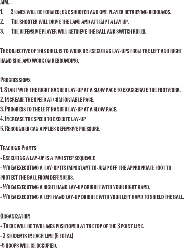 aim...1.	2 lines will be formed; one shooter and one player retrieving rebounds. 2.	The shooter will drive the lane and attempt a lay up.3.	The defensive player will retrieve the ball and switch roles. The objective of this drill is to work on executing lay-ups from the left and right hand side and work on rebounding. Progressions1. Start with the right handed lay-up at a slow pace to exaggerate the footwork. 2. Increase the speed at comfortable pace.3. Progress to the left handed lay-up at a slow pace. 4. Increase the speed to execute lay-up 5. Rebounder can applies defensive pressure. 

Teaching Points
- Executing a lay-up is a two step sequence
- When executing a  lay-up its important to jump off  the appropriate foot to protect the ball from defenders.
- When executing a right hand lay-up dribble with your right hand.
- When executing a left hand lay-up dribble with your left hand to shield the ball. 

Organization
- There will be two lines positioned at the top of the 3 point line. 
- 3 students in each line (6 total)
-5 hoops will be occupied.

