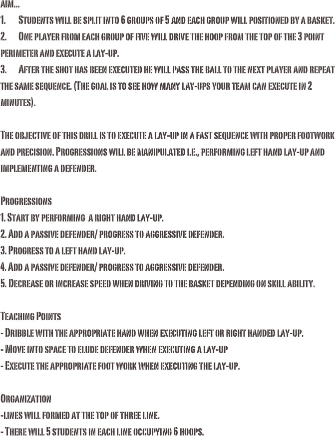 aim...1.	Students will be split into 6 groups of 5 and each group will positioned by a basket. 2.	One player from each group of five will drive the hoop from the top of the 3 point perimeter and execute a lay-up.3.	After the shot has been executed he will pass the ball to the next player and repeat the same sequence. (The goal is to see how many lay-ups your team can execute in 2 minutes). The objective of this drill is to execute a lay-up in a fast sequence with proper footwork and precision. Progressions will be manipulated i.e., performing left hand lay-up and implementing a defender.Progressions
1. Start by performing  a right hand lay-up.
2. Add a passive defender/ progress to aggressive defender.
3. Progress to a left hand lay-up.
4. Add a passive defender/ progress to aggressive defender.
5. Decrease or increase speed when driving to the basket depending on skill ability. 

Teaching Points
- Dribble with the appropriate hand when executing left or right handed lay-up.
- Move into space to elude defender when executing a lay-up
- Execute the appropriate foot work when executing the lay-up.

Organization
-lines will formed at the top of three line.
- There will 5 students in each line occupying 6 hoops.  