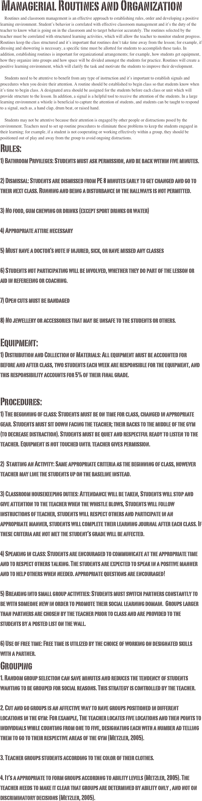  Managerial Routines and Organization    Routines and classroom management is an effective approach to establishing rules, order and developing a positive learning environment. Student’s behavior is correlated with effective classroom management and it’s the duty of the teacher to know what is going on in the classroom and to target behavior accurately. The routines selected by the teacher must be correlated with structured learning activities, which will allow the teacher to monitor student progress. Routines keep the class structured and it’s important that routines don’t take time away from the lesson; for example, if dressing and showering is necessary, a specific time must be allotted for students to accomplish these tasks. In addition, establishing routines is important for organizational arrangements; for example, how students get equipment, how they organize into groups and how space will be divided amongst the students for practice. Routines will create a positive learning environment, which will clarify the task and motivate the students to improve their development. 
    Students need to be attentive to benefit from any type of instruction and it’s important to establish signals and procedures when you desire their attention. A routine should be established to begin class so that students know when it’s time to begin class. A designated area should be assigned for the students before each class or unit which will provide structure to the lesson. In addition, a signal is a helpful tool to receive the attention of the students. In a large learning environment a whistle is beneficial to capture the attention of students, and students can be taught to respond to a signal, such as, a hand clap, drum beat, or raised hand.     
    Students may not be attentive because their attention is engaged by other people or distractions posed by the environment. Teachers need to set up routine procedures to eliminate these problems to keep the students engaged in their learning; for example, if a student is not cooperating or working effectively within a group, they should be positioned out of play and away from the group to avoid ongoing distractions. Rules:
1) Bathroom Privileges: Students must ask permission, and be back within five minutes.
2) Dismissal: Students are dismissed from PE 8 minutes early to get changed and go to their next class. Running and being a disturbance in the hallways is not permitted.
3) No food, gum chewing or drinks (except sport drinks or water)
4) Appropriate attire necessary 
5) Must have a doctor’s note if injured, sick, or have missed any classes
6) Students not participating will be involved, whether they do part of the lesson or aid in refereeing or coaching.
7) Open cuts must be bandaged
8) No jewellery or accessories that may be unsafe to the students or others.
Equipment:1) Distribution and Collection of Materials: All equipment must be accounted for before and after class, two students each week are responsible for the equipment, and this responsibility accounts for 5% of their final grade.
Procedures:1) The beginning of class: Students must be on time for class, changed in appropriate gear. Students must sit down facing the teacher; their backs to the middle of the gym (to decrease distraction). Students must be quiet and respectful ready to listen to the teacher. Equipment is not touched until teacher gives permission.
2)  Starting an Activity: Same appropriate criteria as the beginning of class, however teacher may line the students up on the baseline instead.3) Classroom housekeeping duties: Attendance will be taken, Students will stop and give attention to the teacher when the whistle blows, Students will follow instructions of teacher, students will respect others and participate in an appropriate manner, students will complete their learning journal after each class. If these criteria are not met the student’s grade will be affected. 4) Speaking in class: Students are encouraged to communicate at the appropriate time and to respect others talking. The students are expected to speak in a positive manner and to help others when needed. appropriate questions are encouraged!5) Breaking into small group activities: Students must switch partners constantly to be with someone new in order to promote their social learning domain.  Groups larger than partners are chosen by the teacher prior to class and are provided to the students by a posted list on the wall. 6) Use of free time: Free time is utilized by the choice of working on designated skills with a partner.
Grouping
1. Random group selection can save minutes and reduces the tendency of students wanting to be grouped for social reasons. This strategy is controlled by the teacher.

2. Cut and go groups is an affective way to have groups positioned in different locations in the gym: For example, The teacher locates five locations and then points to individuals while counting from one to five, designating each with a number ad telling them to go to their respective areas of the gym (Metzler, 2005). 

3. Teacher groups students according to the color of their clothes. 

4. It’s a appropriate to form groups according to ability levels (Metzler, 2005). The teacher needs to make it clear that groups are determined by ability only , and not on discriminatory decisions (Metzler, 2005). 

