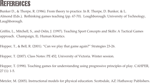 ReferencesBunker D., & Thorpe, R. (1986). From theory to practice. In R. Thorpe, D. Bunker, & L. Almond (Eds.),  Rethinking games teaching (pp. 67-70).  Loughborough: University of Technology, Laughborough. Griffin, L., Mitchell, S., and Oslin, J. (1997). Teaching Sport Concepts and Skills: A Tactical Games approach.  Champaign, IL: Human Kinetics.Hopper, T., & Bell, R. (2001). “Can we play that game again?” Strategies 23-26.Hopper, T. (2007). Class Notes: PE 452, University of Victoria. Winter session.Hopper, T. (1998). Teaching games for understanding using progressive principles of play. CAHPER, 27 (1): 1-5.Metzler, M. (2005). Instructional models for physical education. Scottsdale, AZ: Hathaway Publishers.