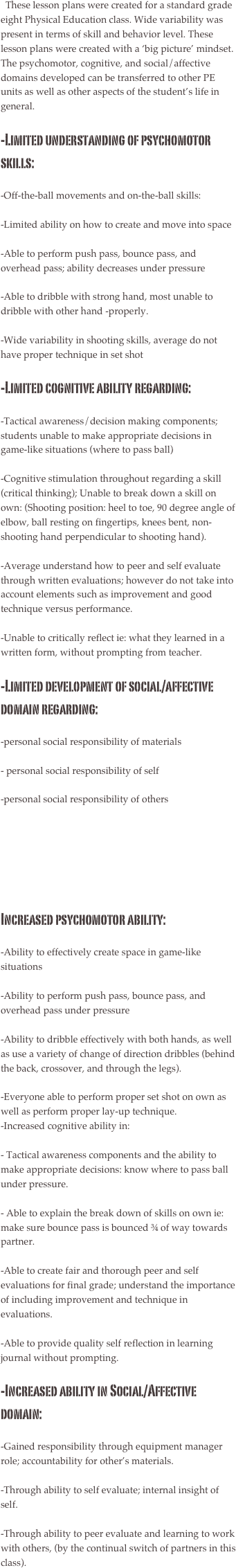   These lesson plans were created for a standard grade eight Physical Education class. Wide variability was present in terms of skill and behavior level. These lesson plans were created with a ‘big picture’ mindset. The psychomotor, cognitive, and social/affective domains developed can be transferred to other PE units as well as other aspects of the student’s life in general.

-Limited understanding of psychomotor skills: 
-Off-the-ball movements and on-the-ball skills:
-Limited ability on how to create and move into space
-Able to perform push pass, bounce pass, and overhead pass; ability decreases under pressure
-Able to dribble with strong hand, most unable to dribble with other hand -properly.
-Wide variability in shooting skills, average do not have proper technique in set shot
-Limited cognitive ability regarding: 
-Tactical awareness/decision making components; students unable to make appropriate decisions in game-like situations (where to pass ball)
-Cognitive stimulation throughout regarding a skill (critical thinking); Unable to break down a skill on own: (Shooting position: heel to toe, 90 degree angle of elbow, ball resting on fingertips, knees bent, non-shooting hand perpendicular to shooting hand).
-Average understand how to peer and self evaluate through written evaluations; however do not take into account elements such as improvement and good technique versus performance.
-Unable to critically reflect ie: what they learned in a written form, without prompting from teacher.
-Limited development of social/affective domain regarding: 
-personal social responsibility of materials 
- personal social responsibility of self
-personal social responsibility of others






Increased psychomotor ability:
-Ability to effectively create space in game-like situations
-Ability to perform push pass, bounce pass, and overhead pass under pressure
-Ability to dribble effectively with both hands, as well as use a variety of change of direction dribbles (behind the back, crossover, and through the legs).
-Everyone able to perform proper set shot on own as well as perform proper lay-up technique.-Increased cognitive ability in:
- Tactical awareness components and the ability to make appropriate decisions: know where to pass ball under pressure.
- Able to explain the break down of skills on own ie: make sure bounce pass is bounced ¾ of way towards partner.
-Able to create fair and thorough peer and self evaluations for final grade; understand the importance of including improvement and technique in evaluations.
-Able to provide quality self reflection in learning journal without prompting.-Increased ability in Social/Affective domain:
-Gained responsibility through equipment manager role; accountability for other’s materials. 
-Through ability to self evaluate; internal insight of self.
-Through ability to peer evaluate and learning to work with others, (by the continual switch of partners in this class).