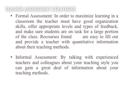 Teacher Assessment Strategies
•	Formal Assessment: In order to maximize learning in a classroom the teacher must have good organization skills, offer appropriate levels and types of feedback, and make sure students are on task for a large portion of the class. Recourses found here are easy to fill out and provide a teacher with quantitative information about their teaching methods.

•	Informal Assessment: By talking with experienced teachers and colleagues about your teaching style you can gain a great deal of information about your teaching methods. 
