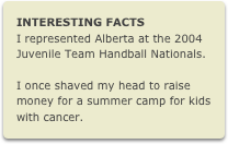 INTERESTING FACTS
I represented Alberta at the 2004 Juvenile Team Handball Nationals.

I once shaved my head to raise money for a summer camp for kids with cancer.