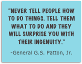 “Never tell people how to do things. tell them what to do and they will surprise you with their ingenuity.”
-General G.S. Patton, Jr.