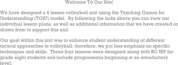 Welcome To Our Site!
We have designed a 4 lesson volleyball unit using the Teaching Games for Understanding (TGfU) model.  By following the links above you can view our individual lesson plans, as well as additional information that we have created or drawn from to support this unit.
Our goal within this unit was to enhance student understanding of different tactical approaches to volleyball; therefore, we put less emphasis on specific techniques and skills.  These four lessons were designed along with BC IRP for grade eight students and include progressions beginning at an introductory level.