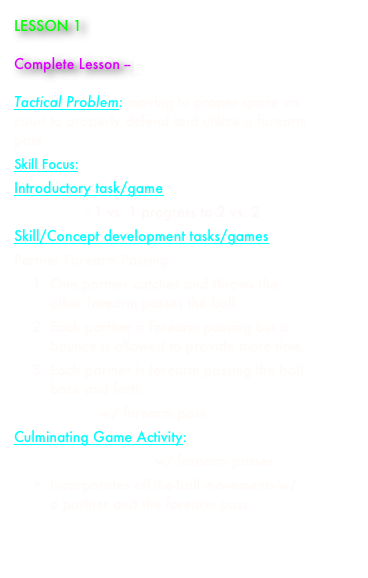 LESSON 1

Complete Lesson -- paul_aynsley_lesson_1.doc

Tactical Problem: moving to proper space on court to properly defend and utilize a forearm pass 
Skill Focus: forearm pass
Introductory task/game 
Line Game - 1 vs. 1 progress to 2 vs. 2
Skill/Concept development tasks/games 
Partner Forearm Passing
1.	One partner catches and throws the other forearm passes the ball.
2.	Each partner is forearm passing but a bounce is allowed to provide more time.
3.	Each partner is forearm passing the ball back and forth.
Castle Game w/ forearm pass
Culminating Game Activity:  
2 vs. 2 Bounce Game w/ forearm passes
•	Incorporates off-the-ball movements w/ a partner and the forearm pass