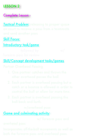 LESSON 2

Complete Lesson - paul_aynsley_lesson_2.doc

Tactical Problem: releasing to proper space on court to receive a pass from a teammate and send another pass 
Skill Focus: overhead pass 
Introductory task/game 
Line Game followed by Castle Game w/ forearm pass for review
Skill/Concept development tasks/games 
Partner Overhead Passing
1.	One partner catches and throws the other overhead passes the ball.
2.	Each partner is overhead passing but a catch or a bounce is allowed in order to control the ball or allow for more time.
3.	Each partner is overhead passing the ball back and forth.
Castle Game w/overhead pass
Game and culminating activity:  
2 vs. 2 Bounce Game w/ forearm pass and overhead pass
Incorporates off-the-ball movements as well as both the forearm pass and overhead pass.