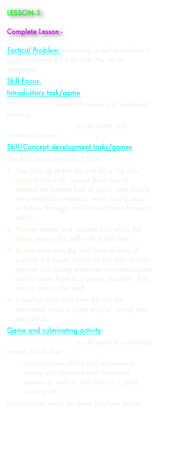 LESSON 3    

Complete Lesson - paul_aynsley_lesson_3.doc

Tactical Problem: releasing to net to receive a pass and send the ball over the net to opponent. 
Skill Focus: roll shot 
Introductory task/game 
Castle Game – review forearm and overhead passing
2 vs. 2 Bounce Game w/ forearm and overhead passes
Skill/Concept development tasks/games 
Singular and partner roll shots
1.	Toss ball up in the air and hit a roll shot against the wall, repeat (ball should contact on bottom half of palm, arm should be extended overhead, wrist should snap in follow through, ball should have forward spin).
2.	Partner tosses and catches ball while the other returns the ball with a roll shot.
3.	Rather than toss the ball from in front of partner the tosser stands to the side of their partner simulating where an overhead pass would come from in a game situation.  Roll shot is sent to the wall.
4.	If feeling confident then #3 can be recreated while a jump and/or run-up can be added.
Game and culminating activity: 
2 vs. 2 Bounce Game w/ forearm & overhead passes & roll shot
•	Incorporates off-the-ball movements along with forearm and overhead passes as well as roll shot as a point scoring hit.
Incorporates need for three hits/two passes.