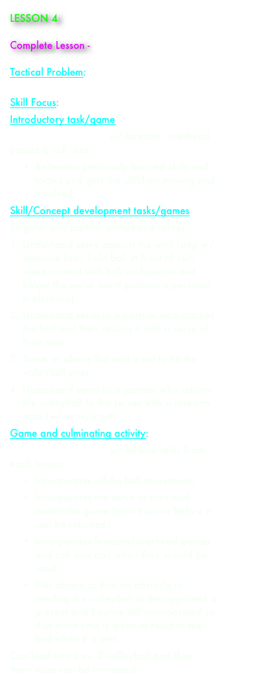 LESSON 4

Complete Lesson - paul_aynsley_lesson_4.docx

Tactical Problem: sending the ball over the net to space to elude opponent
Skill Focus: underhand serve 
Introductory task/game 
2 vs. 2 Bounce Game w/ forearm, overhead passes & roll shot
•	Reiterates previously learned skills and tactics and gets the children moving and involved.
Skill/Concept development tasks/games 
Singular and partner underhand serves
1.	Underhand serve against the wall (step w/ opposite foot, hold ball in front of self, make contact with ball on forearm and below the waist, hand position is personal preference).
2.	Underhand serve to a partner who catches the ball and then returns it with a serve of their own.
3.	Same as above but add a net to hit the volleyball over.
4.	Underhand serve to a partner who returns the volleyball to the server with a forearm pass (w/ or w/o net).
Game and culminating activity: 
2 vs. 2 Bounce Game w/ all four skills from each lesson.
•	Incorporates off-the-ball movements.
•	Incorporates the serve to start and restart the game (must bounce before it can be returned)
•	Incorporates forearm/overhead passes and roll shot and when they should be used
•	Net absent so that no obstacle to sending the volleyball to the opponent is present and bounce still incorporated so that more time is given to react to the ball when it is sent.
Can lead into 2 vs. 2 volleyball and then team sizes can be increased. 